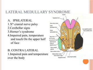 LATERAL MEDULLARY SYNDROME
A. IPSILATERAL
1.Xth
cranial nerve palsy
2.Cerebellar signs
3.Horner’s syndrome
4.Impaired pain, temperature
and touch On the upper half
of face
B. CONTRA LATERAL
1.Impaired pain and temperature
over the body
 