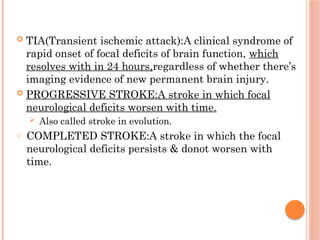  TIA(Transient ischemic attack):A clinical syndrome of
rapid onset of focal deficits of brain function, which
resolves with in 24 hours,regardless of whether there’s
imaging evidence of new permanent brain injury.
 PROGRESSIVE STROKE:A stroke in which focal
neurological deficits worsen with time.
 Also called stroke in evolution.
o COMPLETED STROKE:A stroke in which the focal
neurological deficits persists & donot worsen with
time.
 