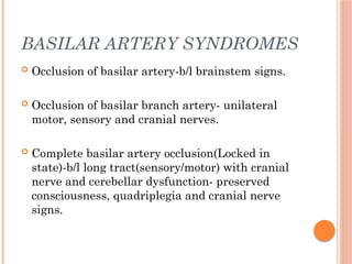 BASILAR ARTERY SYNDROMES
 Occlusion of basilar artery-b/l brainstem signs.
 Occlusion of basilar branch artery- unilateral
motor, sensory and cranial nerves.
 Complete basilar artery occlusion(Locked in
state)-b/l long tract(sensory/motor) with cranial
nerve and cerebellar dysfunction- preserved
consciousness, quadriplegia and cranial nerve
signs.
 