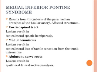 MEDIAL INFERIOR PONTINE
SYNDROME
 Results from thrombosis of the para median
branches of the basilar artery. Affected structures--
 Corticospinal tract
Lesions result in
contralateral spastic hemiparesis.
 Medial lemniscus
Lesions result in
contralateral loss of tactile sensation from the trunk
extremities.
 Abducent nerve roots
Lesions result in
ipsilateral lateral rectus paralysis.
 