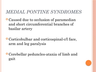 MEDIAL PONTINE SYNDROMES
 Caused due to occlusion of paramedian
and short circumferential branches of
basilar artery
 Corticobulbar and corticospinal-c/l face,
arm and leg paralysis
 Cerebellar peduncles-ataxia of limb and
gait
 