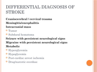 DIFFERENTIAL DIAGNOSIS OF
STROKE
Craniocerebral / cervical trauma
Meningitis/encephalitis
Intracranial mass
 Tumor
 Subdural hematoma
Seizure with persistent neurological signs
Migraine with persistent neurological signs
Metabolic
 Hyperglycemia
 Hypoglycemia
 Post-cardiac arrest ischemia
 Drug/narcotic overdose
 