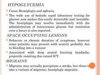 HYPOGLYCEMIA
 Cause Hemiplegia and aphasia
 The wide use of bedside rapid laboratory testing for
glucose now makes this easily detectable and treatable.
The hemiplegia may resolve immediately with the
administration of intravenous glucose but resolution
over a hours is also reported.
SPACE OCCUPYING LESIONS
 Subacute or chronic duration of symptoms, however
some patients may present with acutely probably due
to bleeding into a tumour
 Associated with deep seated bursting headache,
projectile vomiting due raised ICT.
MIGRAINE
 Migraine may actually precipitate a stroke, but there is
also a variant of migraine, hemiplegic migraine.
 