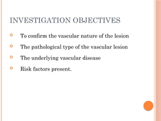 INVESTIGATION OBJECTIVES
 To confirm the vascular nature of the lesion
 The pathological type of the vascular lesion
 The underlying vascular disease
 Risk factors present.
 