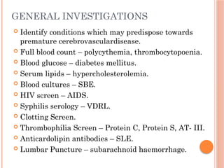 GENERAL INVESTIGATIONS
 Identify conditions which may predispose towards
premature cerebrovasculardisease.
 Full blood count – polycythemia, thrombocytopoenia.
 Blood glucose – diabetes mellitus.
 Serum lipids – hypercholesterolemia.
 Blood cultures – SBE.
 HIV screen – AIDS.
 Syphilis serology – VDRL.
 Clotting Screen.
 Thrombophilia Screen – Protein C, Protein S, AT- III.
 Anticardolipin antibodies – SLE.
 Lumbar Puncture – subarachnoid haemorrhage.
 