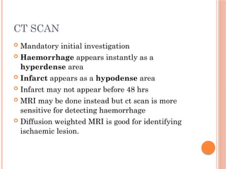 CT SCAN
 Mandatory initial investigation
 Haemorrhage appears instantly as a
hyperdense area
 Infarct appears as a hypodense area
 Infarct may not appear before 48 hrs
 MRI may be done instead but ct scan is more
sensitive for detecting haemorrhage
 Diffusion weighted MRI is good for identifying
ischaemic lesion.
 