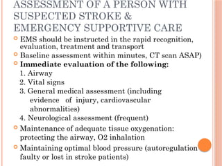 ASSESSMENT OF A PERSON WITH
SUSPECTED STROKE &
EMERGENCY SUPPORTIVE CARE
 EMS should be instructed in the rapid recognition,
evaluation, treatment and transport
 Baseline assessment within minutes, CT scan ASAP)
 Immediate evaluation of the following:
1. Airway
2. Vital signs
3. General medical assessment (including
evidence of injury, cardiovascular
abnormalities)
4. Neurological assessment (frequent)
 Maintenance of adequate tissue oxygenation:
protecting the airway, O2 inhalation
 Maintaining optimal blood pressure (autoregulation
faulty or lost in stroke patients)
 