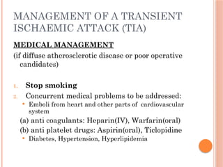 MANAGEMENT OF A TRANSIENT
ISCHAEMIC ATTACK (TIA)
MEDICAL MANAGEMENT
(if diffuse atherosclerotic disease or poor operative
candidates)
1. Stop smoking
2. Concurrent medical problems to be addressed:
 Emboli from heart and other parts of cardiovascular
system
(a) anti coagulants: Heparin(IV), Warfarin(oral)
(b) anti platelet drugs: Aspirin(oral), Ticlopidine
 Diabetes, Hypertension, Hyperlipidemia
 