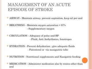 MANAGEMENT OF AN ACUTE
EPISODE OF STROKE
 AIRWAY - Maintain airway, prevent aspiration, keep nil per oral
 BREATHING - Maintain oxygen saturation > 97%
- Supplementary oxygen
 CIRCULATION - Adequacy of pulse and BP
- Fluid, Anti Arrhythmics, Ionotropes
 HYDRATION - Prevent dehydration ; give adequate fluids
- Parenteral or via nasogastric tube
 NUTRITION - Nutritional supplements and Nasogatric feeding
 MEDICATION - Administer medication also by routes other than
oral
 