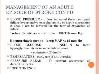 MANAGEMENT OF AN ACUTE
EPISODE OF STROKE CONT’D
 BLOOD PRESSURE - unless indicated (heart or renal
failure,hypertensive encephalopathy or aortic dissection)
it should not be lowered for the fear of expansion of
infarct.
Ischaemic stroke - maintain 180/110 mm Hg
Haemorrhagic stroke – keep MAP <115 mm Hg
 BLOOD GLUCOSE - INSULIN to treat
hyperglycaemia(can increase infarct size)
- maintain < 200mg%
 TEMPERATURE - early use of antipyretics
 PRESSURE AREAS – To prevent occurrence of
decubitus ulcers
 INCONTINENCE
 
