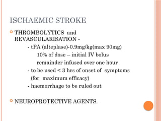 ISCHAEMIC STROKE
 THROMBOLYTICS and
REVASCULARISATION -
- tPA (alteplase)-0.9mg/kg(max 90mg)
10% of dose – initial IV bolus
remainder infused over one hour
- to be used < 3 hrs of onset of symptoms
(for maximum efficacy)
- haemorrhage to be ruled out
 NEUROPROTECTIVE AGENTS.
 
