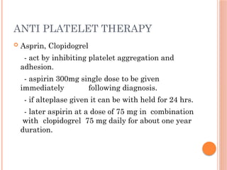 ANTI PLATELET THERAPY
 Asprin, Clopidogrel
- act by inhibiting platelet aggregation and
adhesion.
- aspirin 300mg single dose to be given
immediately following diagnosis.
- if alteplase given it can be with held for 24 hrs.
- later aspirin at a dose of 75 mg in combination
with clopidogrel 75 mg daily for about one year
duration.
 
