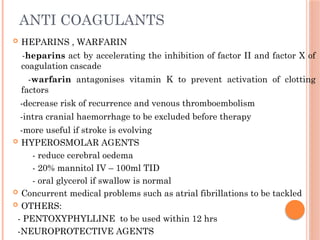 ANTI COAGULANTS
 HEPARINS , WARFARIN
-heparins act by accelerating the inhibition of factor II and factor X of
coagulation cascade
-warfarin antagonises vitamin K to prevent activation of clotting
factors
-decrease risk of recurrence and venous thromboembolism
-intra cranial haemorrhage to be excluded before therapy
-more useful if stroke is evolving
 HYPEROSMOLAR AGENTS
- reduce cerebral oedema
- 20% mannitol IV – 100ml TID
- oral glycerol if swallow is normal
 Concurrent medical problems such as atrial fibrillations to be tackled
 OTHERS:
- PENTOXYPHYLLINE to be used within 12 hrs
-NEUROPROTECTIVE AGENTS
 