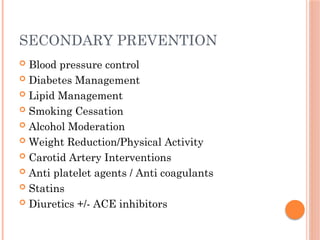 SECONDARY PREVENTION
 Blood pressure control
 Diabetes Management
 Lipid Management
 Smoking Cessation
 Alcohol Moderation
 Weight Reduction/Physical Activity
 Carotid Artery Interventions
 Anti platelet agents / Anti coagulants
 Statins
 Diuretics +/- ACE inhibitors
 