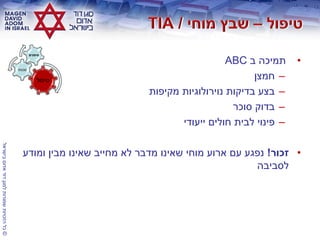 ©‫בישראל‬‫אדום‬‫דוד‬‫למגן‬‫שמורות‬‫הזכויות‬‫כל‬
•‫ב‬ ‫תמיכה‬ABC
–‫חמצן‬
–‫מקיפות‬ ‫נוירולוגיות‬ ‫בדיקות‬ ‫בצע‬
–‫סוכר‬ ‫בדוק‬
–‫ייעודי‬ ‫חולים‬ ‫לבית‬ ‫פינוי‬
•‫זכור‬!‫ומודע‬ ‫מבין‬ ‫שאינו‬ ‫מחייב‬ ‫לא‬ ‫מדבר‬ ‫שאינו‬ ‫מוחי‬ ‫ארוע‬ ‫עם‬ ‫נפגע‬
‫לסביבה‬
‫טיפול‬
‫סכנות‬
‫סימנים‬
 