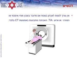 ©‫בישראל‬‫אדום‬‫דוד‬‫למגן‬‫שמורות‬‫הזכויות‬‫כל‬
•‫או‬ ‫איסכמי‬ ‫מוחי‬ ‫בשבץ‬ ‫מדובר‬ ‫אם‬ ‫בשטח‬ ‫לאבחן‬ ‫לנסות‬ ‫צורך‬ ‫אין‬
‫המורגי‬‫ארוע‬ ‫או‬TIA.‫באמצעות‬ ‫מתבצעת‬ ‫האבחנה‬CT‫בלבד‬.
 