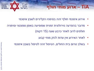 ©‫בישראל‬‫אדום‬‫דוד‬‫למגן‬‫שמורות‬‫הזכויות‬‫כל‬
•‫איסכמי‬ ‫לשבץ‬ ‫הקליניים‬ ‫בסימניו‬ ‫זהה‬ ‫חולף‬ ‫איסכמי‬ ‫אירוע‬
•‫וסימניה‬ ‫ספונטני‬ ‫באופן‬ ‫שמופיעה‬ ‫זמנית‬ ‫נוירולוגית‬ ‫בהפרעה‬ ‫מדובר‬
‫שעה‬ ‫כרבע‬ ‫לאחר‬ ‫לרוב‬ ‫חולפים‬(15‫דקות‬)
•‫קבוע‬ ‫מוחי‬ ‫לנזק‬ ‫עדות‬ ‫אין‬ ‫האירוע‬ ‫לאחר‬
•‫החולים‬ ‫בית‬ ‫טרום‬ ‫בשלב‬,‫איסכמי‬ ‫בשבץ‬ ‫לטיפול‬ ‫זהה‬ ‫הטיפול‬
 