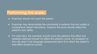 Performing the scale:
● Examiner should not coach the patient.
● Examiner may demonstrate the commands to patients that are unable to
comprehend verbal instructions, however the score should reflect the
patient’s own ability.
● For each item, the examiner should score the patient’s first effort and
repeated attempts should not affect the patient’s score. An exception to
this rule exist in the language assessment (item 9) in which the patient’s
best effort should be scored.
 
