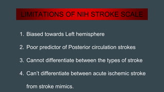 LIMITATIONS OF NIH STROKE SCALE
1. Biased towards Left hemisphere
2. Poor predictor of Posterior circulation strokes
3. Cannot differentiate between the types of stroke
4. Can’t differentiate between acute ischemic stroke
from stroke mimics.
 