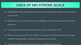 USES OF NIH STROKE SCALE
● Standardized and repeatable assessment of stroke patients utilized by large multi-
center trials.
● High levels of score consistency and reliability in inter-examiner and test-retest
scenarios.
● To evaluate the severity of acute stroke and to administer t-PA.
● History of scores can then be utilized to monitor the effectiveness of treatment
methods and quantify a patient’s improvement or decline.
● Prospective observational study used it to predict the outcome.
 