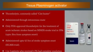 Tissue Plasminogen activator
❖ Thrombolytic, commonly called “Clot buster”
❖ Administered through intravenous route
❖ Only FDA approved thrombolytic for the treatment of
acute ischemic strokes based on NINDS stroke trial in 1996.
(upto 3hrs from symptom onset)
❖ Administered upto 4.5 hrs of stroke symptom onset
(ECASS trial).
❖ 1 in 3 patients who received t-PA had complete resolution
 