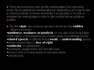 There are sometimes quite specific warning signs of an impending stroke. By recognising the warning signs and taking action, you may be able to prevent a stroke or reduce its severity.   It is important to be able to recognise the warning signs in order to get medical help as quickly as possible.  The first  signs  that someone has had a stroke are very  sudden . Symptoms include: numbness, weakness or paralysis  on one side of the body (signs of this may be a drooping arm, leg or lower eyelid, or a dribbling mouth)  slurred speech  or difficulty finding  words  or  understanding  speech  sudden blurred vision or  loss of sight   confusion  or unsteadiness  a headache, usually severe and with fast onset reduced level of consciousness or unconsciousness unequal pupil.  