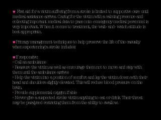 First aid for a victim suffering from a stroke is limited to supportive care until medical assistance arrives. Caring for the victim with a calming presence and collecting important medical data to pass onto emergency medical personnel is very important. When it comes to treatment, the wait- and- watch attitude is best appropriate. Primary management techniques to help preserve the life of the casualty when experiencing a stroke includes: If responsive: Call an ambulance Reassure the victim as well as encourage them not to move and stay with them until the ambulance arrives Help the victim into a position of comfort and lay the victim down with their head and shoulders slightly elevated. This will reduce blood pressure on the brain.  Provide supplemental oxygen if able Never give a suspected stroke victim anything to eat or drink. Their throat may be paralyzed restricting them from the ability to swallow.  