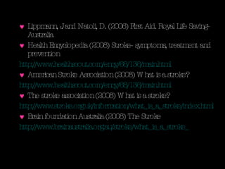 Lippmann, J. and Natoli, D. (2006) First Aid. Royal Life Saving- Australia Health Encyclopedia (2008) Stroke- symptoms, treatment and prevention http://www.healthscout.com/ency/68/136/main.html   American Stroke Association (2008) What is a stroke? http://www.healthscout.com/ency/68/136/main.html The stroke association (2008) What is a stroke? http://www.stroke.org.uk/information/what_is_a_stroke/index.html   Brain foundation Australia (2008) The Stroke http://www.brainaustralia.org.au/stroke/what_is_a_stroke_   