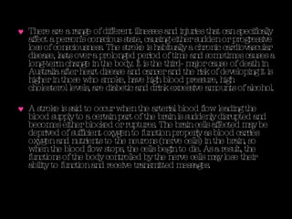 There are a range of different illnesses and injuries that can specifically affect a person’s conscious state, causing either sudden or progressive loss of consciousness. The stroke is habitually a chronic cardiovascular disease, lasts over a prolonged period of time and sometimes causes a long-term change in the body. It is the third- major cause of death in Australia after heart disease and cancer and the risk of developing it is higher in those who smoke, have high blood pressure, high cholesterol levels, are diabetic and drink excessive amounts of alcohol.  A stroke is said to occur when the arterial blood flow leading the blood supply to a certain part of the brain is suddenly disrupted and becomes either blocked or ruptures. The brain cells affected may be deprived of sufficient oxygen to function properly as blood carries oxygen and nutrients to the neurons (nerve cells) in the brain, so when the blood flow stops, the cells begin to die. As a result, the functions of the body controlled by the nerve cells may lose their ability to function and receive transmitted messages. 