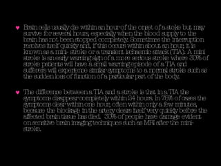 Brain cells usually die within an hour of the onset of a stoke but may survive for several hours, especially when the blood supply to the brain has not been stopped completely. Sometimes the interruption resolves itself quickly and, if this occurs within about an hour, it is known as a mini- stroke or a transient ischaemic attack (TIA). A mini stroke is an early warning sign of a more serious stroke where 30% of stroke patients will have a small warning episode of a TIA and sufferers will experience similar symptoms to a normal stroke such as the sudden loss of function of a particular part of the body. The difference between a TIA and a stroke is that in a TIA the symptoms disappear completely within 24 hours. In 75% of cases the symptoms clear within one hour, often within only a few minutes, because the blockage in the artery clears itself very quickly before the affected brain tissue has died.  30% of people have damage evident on sensitive brain imaging techniques such as MRI after the mini- stroke.  