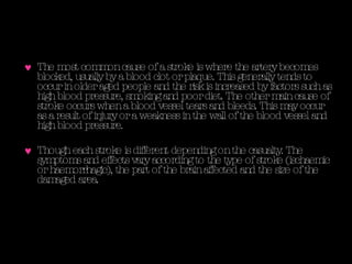 The most common cause of a stroke is where the artery becomes blocked, usually by a blood clot or plaque. This generally tends to occur in older aged people and the risk is increased by factors such as high blood pressure, smoking and poor diet. The other main cause of stroke occurs when a blood vessel tears and bleeds. This may occur as a result of injury or a weakness in the wall of the blood vessel and high blood pressure.  Though each stroke is different depending on the casualty. The symptoms and effects vary according to the type of stroke ( ischaemic or haemorrhagic) , the part of the brain affected and the size of the damaged area.  