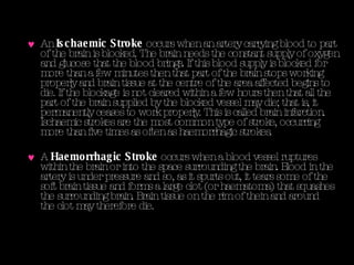 An  Ischaemic Stroke  occurs when an artery carrying blood to part of the brain is blocked. The brain needs the constant supply of oxygen and glucose that the blood brings. If this blood supply is blocked for more than a few minutes then that part of the brain stops working properly and brain tissue at the centre of the area affected begins to die. If the blockage is not cleared within a few hours then that all the part of the brain supplied by the blocked vessel may die; that is, it permanently ceases to work properly. This is called brain infarction. Ischaemic strokes are the most common type of stroke, occurring more than five times as often as haemorrhagic strokes.  A  Haemorrhagic Stroke  occurs when a blood vessel ruptures within the brain or into the space surrounding the brain. Blood in the artery is under pressure and so, as it spurts out, it tears some of the soft brain tissue and forms a large clot (or haematoma) that squashes the surrounding brain. Brain tissue on the rim of thein and around the clot may therefore die.  