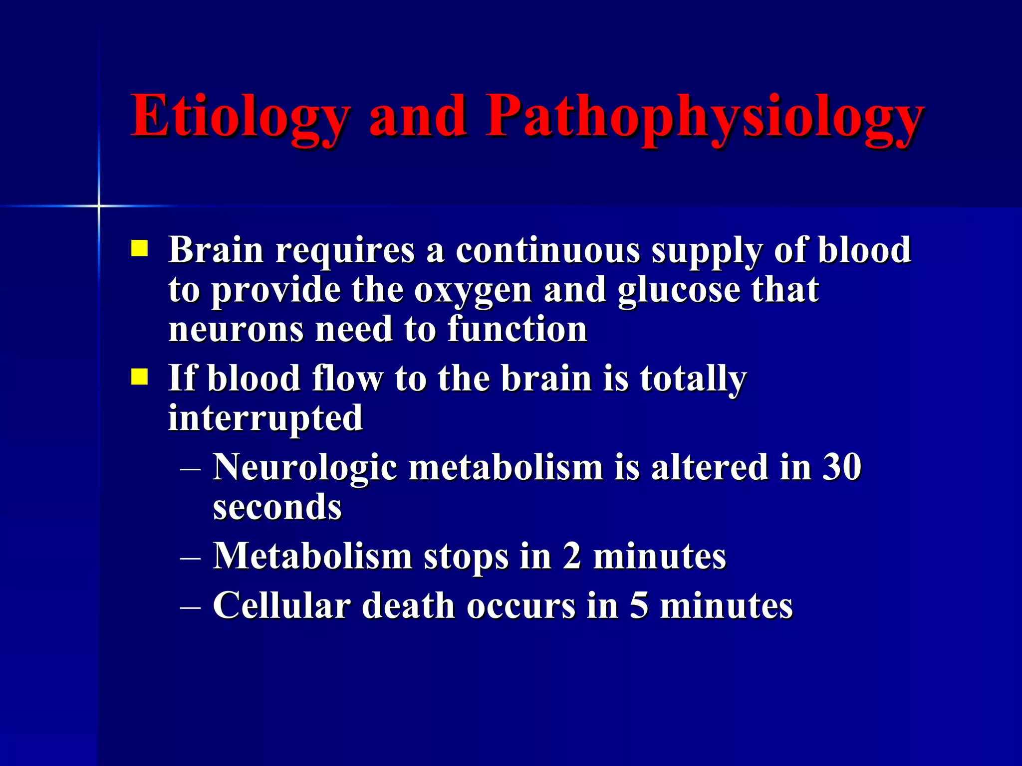 Etiology and Pathophysiology Brain requires a continuous supply of blood to provide the oxygen and glucose that neurons need to function  If blood flow to the brain is totally interrupted Neurologic metabolism is altered in 30 seconds Metabolism stops in 2 minutes Cellular death occurs in 5 minutes 
