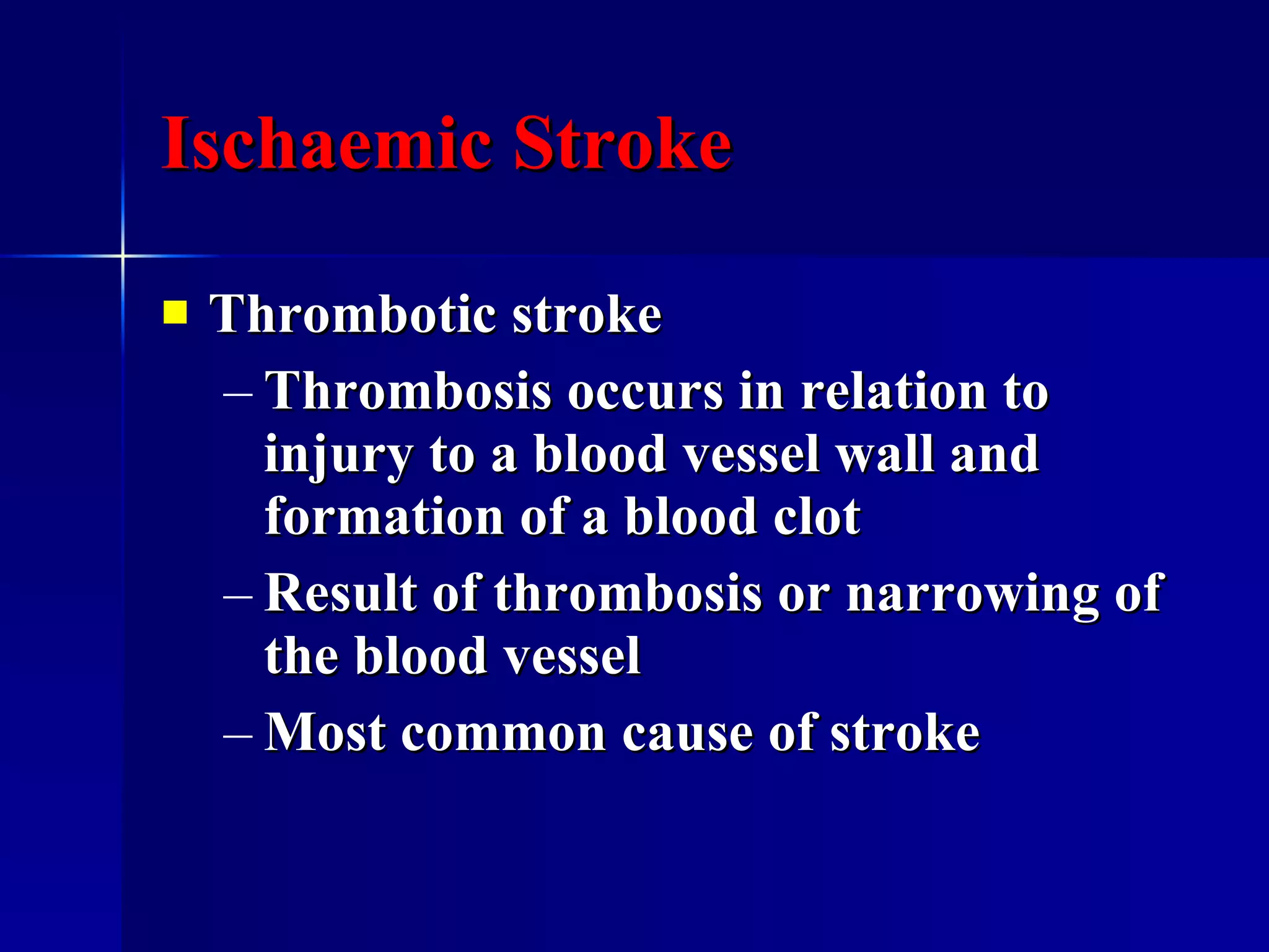 Ischaemic Stroke Thrombotic stroke Thrombosis occurs in relation to injury to a blood vessel wall and formation of a blood clot Result of thrombosis or narrowing of the blood vessel Most common cause of stroke 