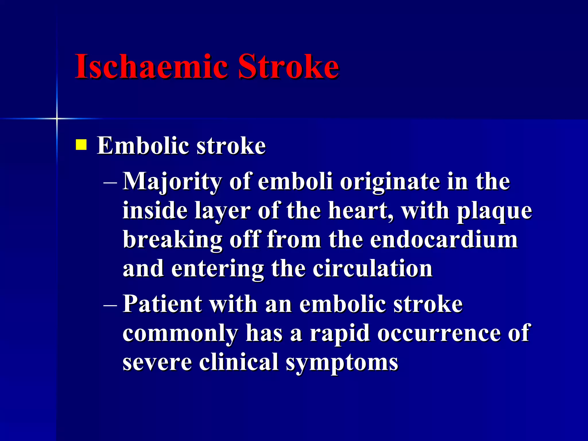 Ischaemic Stroke Embolic stroke Majority of emboli originate in the inside layer of the heart, with plaque breaking off from the endocardium and entering the circulation  Patient with an embolic stroke commonly has a rapid occurrence of severe clinical symptoms  