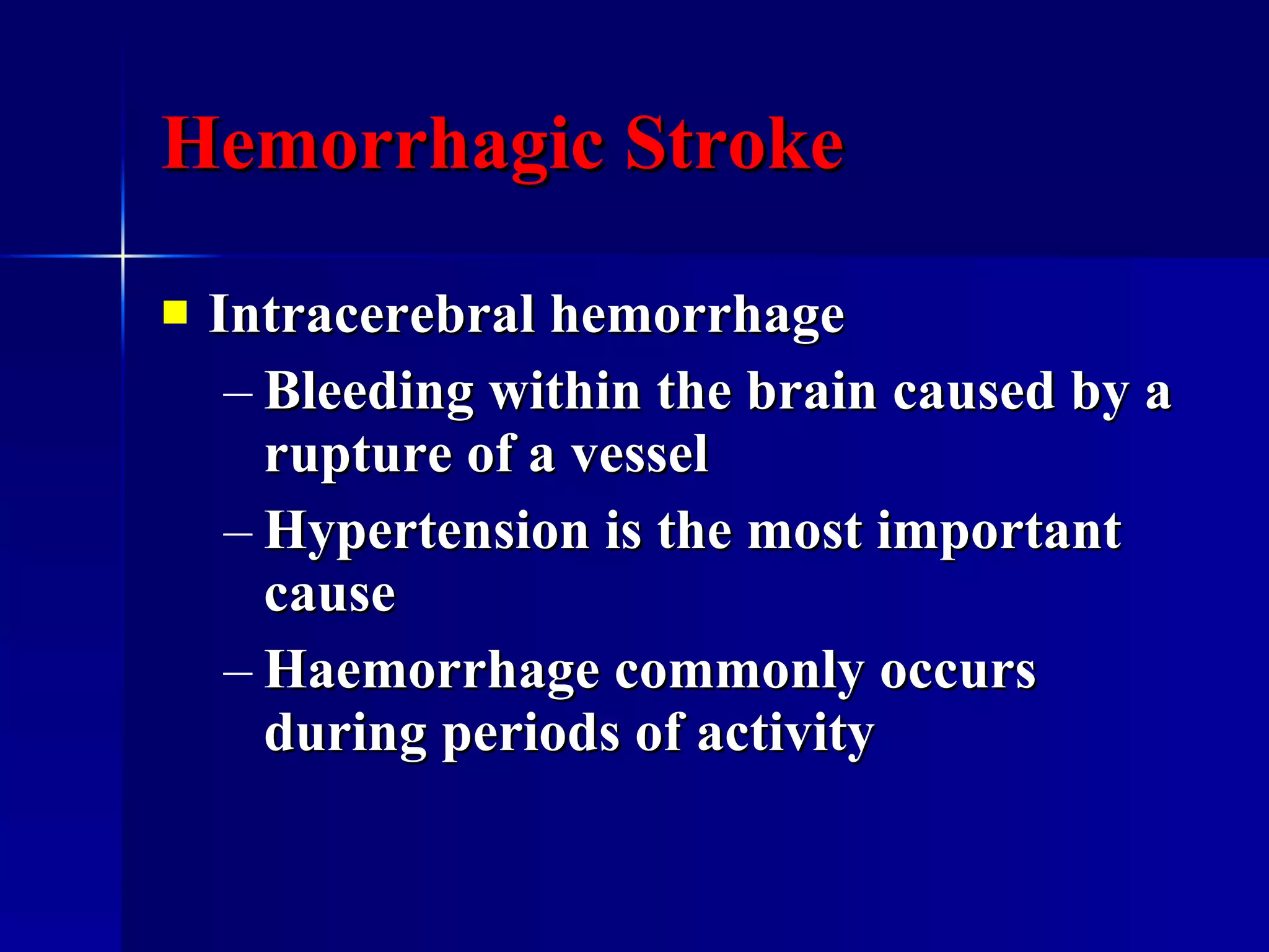 Hemorrhagic Stroke Intracerebral hemorrhage Bleeding within the brain caused by a rupture of a vessel Hypertension is the most important cause Haemorrhage commonly occurs during periods of activity 