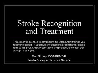 Stroke Recognition and Treatment Don Stroup, CC/NREMT-P Poudre Valley Ambulance Service This review is intended to compliment the Stroke Alert training you recently received.  If you have any questions or comments, please refer to the Stroke Alert Presentation and protocol, or contact Don Stroup.  Thank you. 