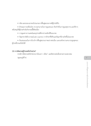 •• ชนิด และระยะเวลาของโปรแกรมการฟนฟูสมรรถภาพที่ผูปวยไดรับ
•• ลักษณะการเคลื่อนไหว ความสามารถในการดูแลตนเอง ขอจำกัดในการดูแลสุขภาพ และวิธีการ
สนับสนุนใหผูปวยดำเนินกิจกรรมนี้ไดตอเนื่อง
•• การดูแลทางการแพทยและอุปกรณที่คาดวาจะตองใชในอนาคต
•• ปญหาทางจิตใจ อารมณ และ cognition การรักษาที่ไดรับและปญหาที่อาจเกิดขึ้นในอนาคต
•• ขอเสนอแนะในการรับบริการฟนฟูสมรรถภาพอยางตอเนื่อง และระดับความสามารถสูงสุดของ
ผูปวยที่นาจะเปนไปได
(5) การติดตามผูปวยหลังจำหนาย6
ควรมีการติดตามหลังจำหนายภายในเวลา 1 เดือน4
และติดตามตอเนื่องตามความเหมาะสม
(ดูแผนภูมิที่ 4) 7
แนวทางการฟนฟูสมรรถภาพผูปวยโรคหลอดเลือดสมอง
 