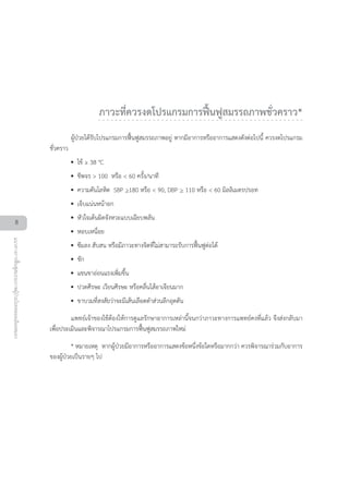 ภาวะที่ควรงดโปรแกรมการฟนฟูสมรรถภาพชั่วคราว*
ผูปวยไดรับโปรแกรมการฟนฟูสมรรถภาพอยู หากมีอาการหรืออาการแสดงดังตอไปนี้ ควรงดโปรแกรม
ชั่วคราว
•• ไข ≥ 38 °C
•• ชีพจร > 100 หรือ < 60 ครั้ง/นาที
•• ความดันโลหิต SBP >180 หรือ < 90, DBP > 110 หรือ < 60 มิลลิเมตรปรอท
•• เจ็บแนนหนาอก
•• หัวใจเตนผิดจังหวะแบบเฉียบพลัน
•• หอบเหนื่อย
•• ซึมลง สับสน หรือมีภาวะทางจิตที่ไมสามารถรับการฟนฟูตอได
•• ชัก
•• แขนขาออนแรงเพิ่มขึ้น
•• ปวดศีรษะ เวียนศีรษะ หรือคลื่นไสอาเจียนมาก
•• ขาบวมที่สงสัยวาจะมีเสนเลือดดำสวนลึกอุดตัน
แพทยเจาของไขตองใหการดูแลรักษาอาการเหลานี้จนกวาภาวะทางการแพทยคงที่แลว จึงสงกลับมา
เพื่อประเมินและพิจารณาโปรแกรมการฟนฟูสมรรถภาพใหม
* หมายเหตุ หากผูปวยมีอาการหรืออาการแสดงขอหนึ่งขอใดหรือมากกวา ควรพิจารณารวมกับอาการ
ของผูปวยเปนรายๆ ไป
8
แนวทางการฟนฟูสมรรถภาพผูปวยโรคหลอดเลือดสมอง
 