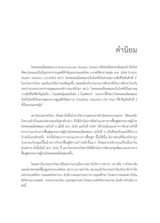 คำนิยม
โรคหลอดเลือดสมอง (Cerebrovascular disease, Stroke) หรือโรคอัมพาต/อัมพฤกษ เปนโรค
ที่พบบอยและเปนปญหาสาธารณสุขที่สำคัญของประเทศไทย จากสถิติสาธารณสุข พ.ศ. 2548 (Public
Health Statistics A.D.2005) พบวา โรคหลอดเลือดสมองเปนโรคที่เปนสาเหตุการเสียชีวิตอันดับที่ 31
ในประชากรไทย และมีแนวโนมวาจะเพิ่มสูงขึ้น สอดคลองกับรายงานการศึกษาที่เปนการศึกษารวมกัน
ระหวางกระทรวงสาธารณสุขและองคการอนามัยโลก พบวา โรคหลอดเลือดสมองเปนโรคที่เปนสาเหตุ
การเสียชีวิตที่สำคัญอันดับ 1 ในเพศหญิงและอันดับ 2 ในเพศชาย2
นอกจากนี้ยังพบวาโรคหลอดเลือดสมอง
ยังเปนโรคที่เปนสาเหตุของการสูญเสียปสุขภาวะ (Disability Adjusted Life Year) ที่สำคัญอันดับที่ 2
ทั้งในชายและหญิง2
สถาบันประสาทวิทยา เปนสถาบันชั้นนำทางวิชาการเฉพาะทางดานโรคระบบประสาท ไดตระหนัก
ถึงความจำเปนและเรงดวนของปญหาดังกลาว จึงไดดำเนินการจัดทำแนวทางการฟนฟูสมรรถภาพผูปวย
โรคหลอดเลือดสมอง (ฉบับที่ 1) เมื่อป พ.ศ. 2545 และในป 2549 ไดประเมินแนวทางฯ ดังกลาวทำให
ทราบวาแนวทางการฟนฟูสมรรถภาพผูปวยโรคหลอดเลือดสมอง (ฉบับที่ 1) เปนที่ยอมรับและไดรับการ
อางอิงในระดับหนึ่ง อีกทั้งยังพบวาการนำแนวทางการฟนฟูฯ นี้ไปใชนั้น มีบางสวนที่ตองปรับปรุง
ประกอบกับขณะนี้ในดานการรักษาฟนฟูมีความกาวหนาขึ้นมาก จึงสมควรปรับปรุงแกไขเนื้อหาใน
สวนตางๆ ดังนั้นในป พ.ศ. 2550 นี้ สถาบันประสาทวิทยาจึงไดดำเนินการจัดประชุมพัฒนาแนวทางการ
ฟนฟูสมรรถภาพผูปวยโรคหลอดเลือดสมองขึ้น
โดยสถาบันประสาทวิทยาไดขอความรวมมือจากสถาบันวิชาการตางๆ กลาวคือ ราชวิทยาลัย
แพทยเวชศาสตรฟนฟูแหงประเทศไทย สภากายภาพบำบัด สมาคมนักกิจกรรมบำบัด/นักอาชีวบำบัด
แหงประเทศไทย กรมแพทยทหารบก สำนักงานคณะกรรมการการอุดมศึกษา โรงพยาบาลและสถาบันใน
สังกัดกรมการแพทย กระทรวงกลาโหม กรุงเทพมหานคร โรงพยาบาลสังกัดภาคเอกชน โดยมีการดำเนินการ
ดังนี้
 