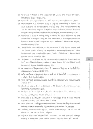 36. Goodglass H, Kaplan E. The Assessment of Aphasia and Related Disorders.
Philadelphia : Lea & Febiger, 1983.
37. Perkins WH. Language Handicaps in Adults. New York: Thieme-Stration Inc, 1983.
38. Chantiempetch W. A normative study of language performance of normal Thai
adult relative to age and educational level by using a Thai version of Minnesota
Test for Differential Diagnosis of Aphasia (Thesis in Communication disorders)
Bangkok: Faculty of Medicine of Ramathibodi Hospital, Mahidol University. 2002.
39. Koonchit S. A study of naming ability in normal Thai adults based on age and
educational in Bangkok using the Thai adaptation of naming test(Thesis in
Communication disorders) Bangkok: Faculty of Medicine of Ramathibodi Hospital,
Mahidol University. 2004.
40. Teerapong W. The comparison of language abilities of Thai aphasic patients and
Thai normal subjects by using Thai adaptation of Western Aphasia Battery (Thesis
in Communication disorders) Bangkok: Faculty of Medicine of Ramathibodi
Hospital, Mahidol University. 2000.
41. Sarankawin C. The apraxia test for Thai adults performances of subjects aged 20
to 65 years (Thesis in Communication disorders) Bangkok: Faculty of Medicine of
Ramathibodi Hospital, Mahidol university. 2002.
42. สมาคมเวชศาสตรฟนฟูแหงประเทศไทย. ตำราเวชศาสตรฟนฟู เลม 2. พิมพครั้งที่ 3.
กรุงเทพมหานคร: โรงพิมพเทคนิค 19, 2539.
43. สมจิต หนุเจริญกุล. การพยาบาลทางอายุรศาสตร. เลม 4. พิมพครั้งที่ 9. กรุงเทพมหานคร:
หางหุนสวน จำกัด วีเจพริ้นติ้ง, 2543.
44. นิพนธ พวงวรินทร. โรคหลอดเลือดสมอง. พิมพครั้งที่ 2. กรุงเทพมหานคร: โรงพิมพเรือนแกว
การพิมพ, 2544.
45. เจียมจิต แสงสุวรรณ. โรคหลอดเลือดสมอง การวินิจฉัยและการจัดการทางการพยาบาล.
พิมพครั้งที่ 2. กรุงเทพมหานคร: 2541.
46. Waytonis GH, Kieth MW, Aself JW. Stroke Rehabilitation in a Mind Western
Country. Arch Phys Med Rehabil. 1973;15:151-5.
47. Brook MM, et al. Shoulder Subluxation in Hemiplegia Effect of Three Different
Supports. Arch Phys Med Rehabil. 1991;72: 582-6.
48. อรฉัตร โตษยานนท. “การฟนฟูผูปวยโรคหลอดเลือดสมอง”. ตำราเวชศาสตรฟนฟู. สมาคมเวชศาสตร
ฟนฟูแหงประเทศไทย. พิมพครั้งที่ 3. กรุงเทพมหานคร: โรงพิมพเทคนิค 19, 2539:586.
49. Academy of Orthopedic Surgeons. Normal and Pathologic Gait. In: Atlas of
orthotics. 2nd
ed. The C.V. Mosby Company.
50. Majica JA, et al. Effect of Ankle-Foot Orthosis(AFO) on Body Sway and Walkings
Capacity of Hemiparetic Stroke Patients. Tohoke J Exp Med. 1988;156(4): 395-401.
71
แนวทางการฟนฟูสมรรถภาพผูปวยโรคหลอดเลือดสมอง
 