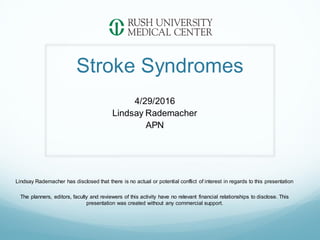 Stroke Syndromes
4/29/2016
Lindsay Rademacher
APN
Lindsay Rademacher has disclosed that there is no actual or potential conflict of interest in regards to this presentation
The planners, editors, faculty and reviewers of this activity have no relevant financial relationships to disclose. This
presentation was created without any commercial support.
 