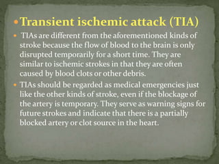 Transient ischemic attack (TIA)
 TIAs are different from the aforementioned kinds of
stroke because the flow of blood to the brain is only
disrupted temporarily for a short time. They are
similar to ischemic strokes in that they are often
caused by blood clots or other debris.
 TIAs should be regarded as medical emergencies just
like the other kinds of stroke, even if the blockage of
the artery is temporary. They serve as warning signs for
future strokes and indicate that there is a partially
blocked artery or clot source in the heart.
 