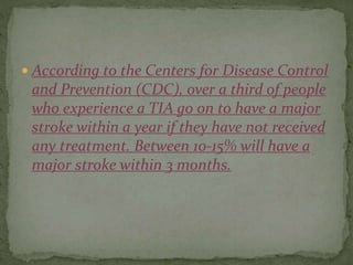  According to the Centers for Disease Control
and Prevention (CDC), over a third of people
who experience a TIA go on to have a major
stroke within a year if they have not received
any treatment. Between 10-15% will have a
major stroke within 3 months.
 