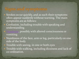  Strokes occur quickly, and as such their symptoms
often appear suddenly without warning. The main
symptoms are as follows:
 Confusion, including trouble with speaking and
understanding
 Headache, possibly with altered consciousness or
vomiting
 Numbness of the face, arm or leg, particularly on one
side of the body
 Trouble with seeing, in one or both eyes
 Trouble with walking, including dizziness and lack of
co-ordination.
 