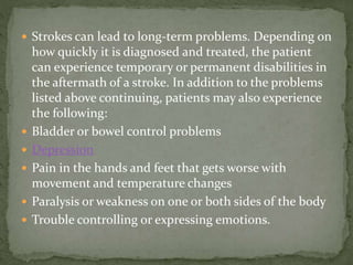  Strokes can lead to long-term problems. Depending on
how quickly it is diagnosed and treated, the patient
can experience temporary or permanent disabilities in
the aftermath of a stroke. In addition to the problems
listed above continuing, patients may also experience
the following:
 Bladder or bowel control problems
 Depression
 Pain in the hands and feet that gets worse with
movement and temperature changes
 Paralysis or weakness on one or both sides of the body
 Trouble controlling or expressing emotions.
 
