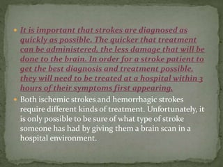  It is important that strokes are diagnosed as
quickly as possible. The quicker that treatment
can be administered, the less damage that will be
done to the brain. In order for a stroke patient to
get the best diagnosis and treatment possible,
they will need to be treated at a hospital within 3
hours of their symptoms first appearing.
 Both ischemic strokes and hemorrhagic strokes
require different kinds of treatment. Unfortunately, it
is only possible to be sure of what type of stroke
someone has had by giving them a brain scan in a
hospital environment.
 