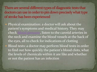  Physical examination: a doctor will ask about the
patient's symptoms and medical history. They may
check blood pressure, listen to the carotid arteries in
the neck and examine the blood vessels at the back of
the eyes, all to check for indications of clotting
 Blood tests: a doctor may perform blood tests in order
to find out how quickly the patient's blood clots, what
the levels of chemicals within it are like and whether
or not the patient has an infection
 