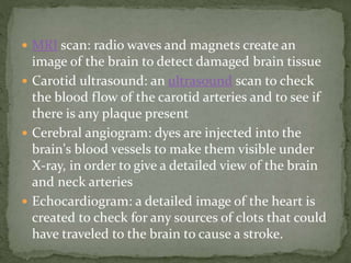 MRI scan: radio waves and magnets create an
image of the brain to detect damaged brain tissue
 Carotid ultrasound: an ultrasound scan to check
the blood flow of the carotid arteries and to see if
there is any plaque present
 Cerebral angiogram: dyes are injected into the
brain's blood vessels to make them visible under
X-ray, in order to give a detailed view of the brain
and neck arteries
 Echocardiogram: a detailed image of the heart is
created to check for any sources of clots that could
have traveled to the brain to cause a stroke.
 