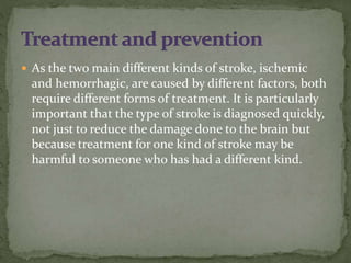  As the two main different kinds of stroke, ischemic
and hemorrhagic, are caused by different factors, both
require different forms of treatment. It is particularly
important that the type of stroke is diagnosed quickly,
not just to reduce the damage done to the brain but
because treatment for one kind of stroke may be
harmful to someone who has had a different kind.
 